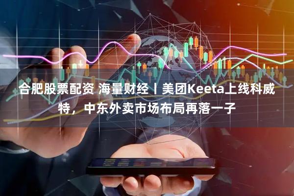 合肥股票配资 海量财经丨美团Keeta上线科威特，中东外卖市场布局再落一子