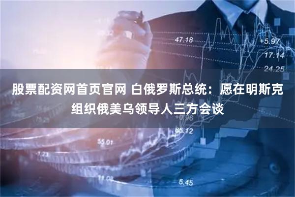 股票配资网首页官网 白俄罗斯总统：愿在明斯克组织俄美乌领导人三方会谈