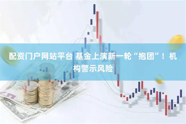 配资门户网站平台 基金上演新一轮“抱团”！机构警示风险