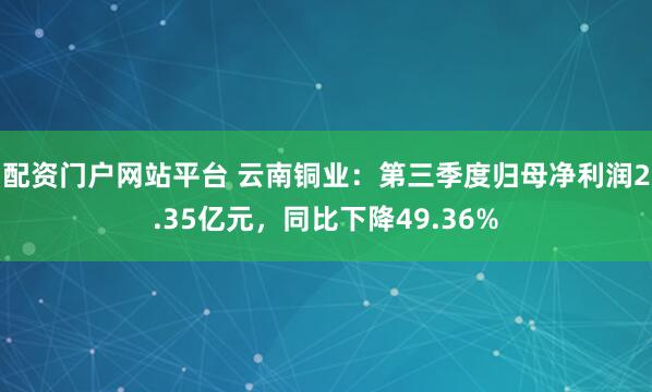 配资门户网站平台 云南铜业：第三季度归母净利润2.35亿元，同比下降49.36%