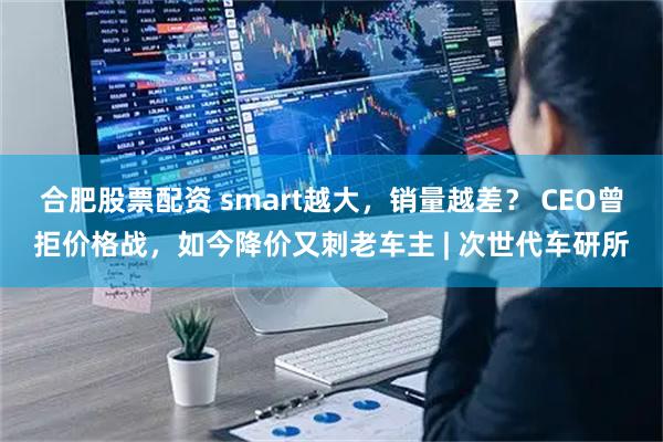 合肥股票配资 smart越大，销量越差？ CEO曾拒价格战，如今降价又刺老车主 | 次世代车研所